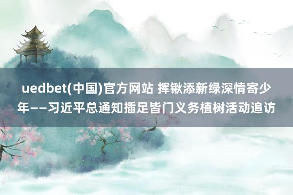 uedbet(中国)官方网站 挥锹添新绿深情寄少年——习近平总通知插足皆门义务植树活动追访