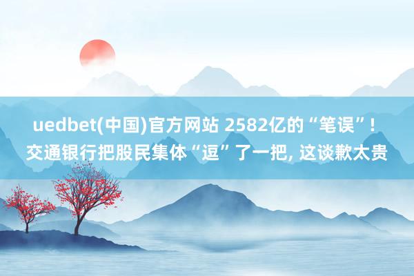 uedbet(中国)官方网站 2582亿的“笔误”! 交通银行把股民集体“逗”了一把， 这谈歉太贵