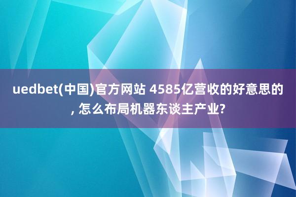 uedbet(中国)官方网站 4585亿营收的好意思的， 怎么布局机器东谈主产业?