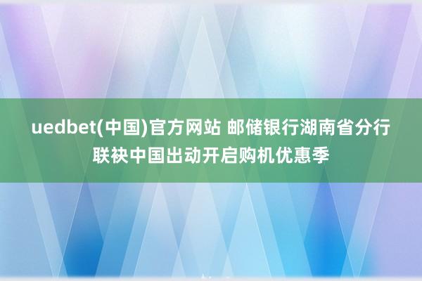 uedbet(中国)官方网站 邮储银行湖南省分行联袂中国出动开启购机优惠季