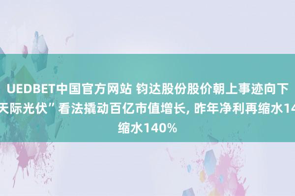 UEDBET中国官方网站 钧达股份股价朝上事迹向下， “天际光伏”看法撬动百亿市值增长， 昨年净利再缩水140%