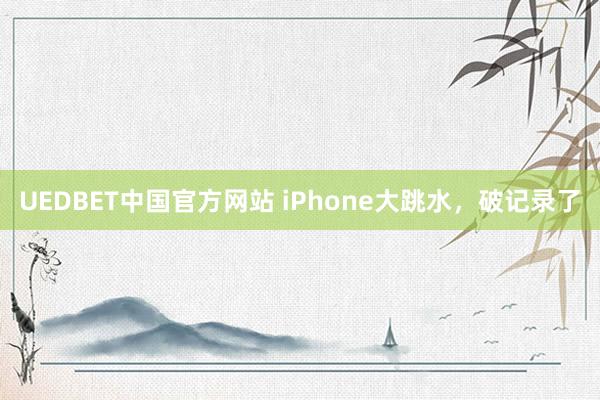 UEDBET中国官方网站 iPhone大跳水，破记录了