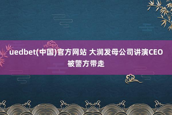 uedbet(中国)官方网站 大润发母公司讲演CEO被警方带走