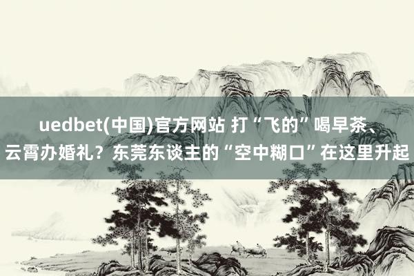 uedbet(中国)官方网站 打“飞的”喝早茶、云霄办婚礼？东莞东谈主的“空中糊口”在这里升起