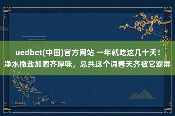 uedbet(中国)官方网站 一年就吃这几十天！净水撒盐加葱齐厚味，总共这个词春天齐被它霸屏