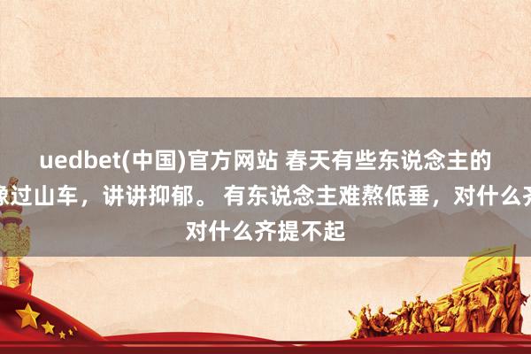 uedbet(中国)官方网站 春天有些东说念主的情感就像过山车，讲讲抑郁。 有东说念主难熬低垂，对什么齐提不起
