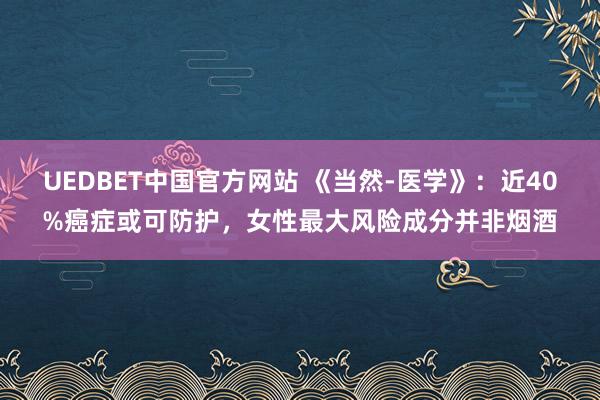 UEDBET中国官方网站 《当然-医学》：近40%癌症或可防护，女性最大风险成分并非烟酒