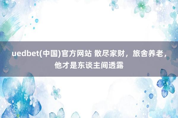 uedbet(中国)官方网站 散尽家财，旅舍养老，他才是东谈主间透露