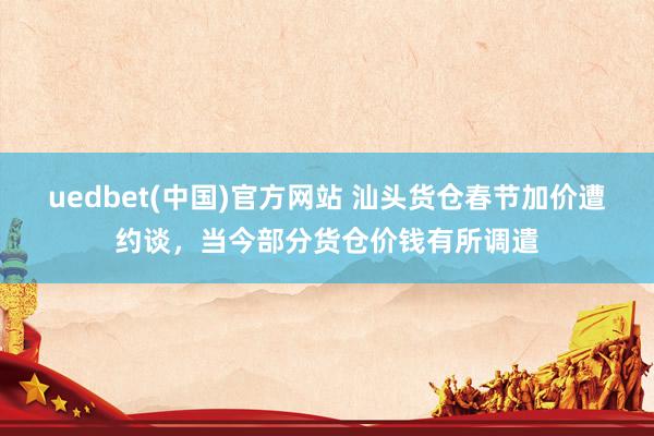 uedbet(中国)官方网站 汕头货仓春节加价遭约谈，当今部分货仓价钱有所调遣