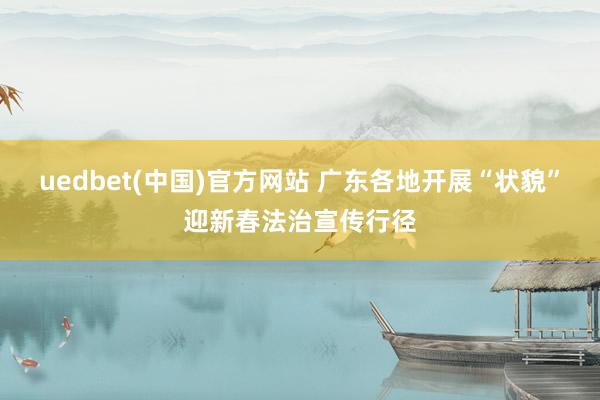 uedbet(中国)官方网站 广东各地开展“状貌”迎新春法治宣传行径