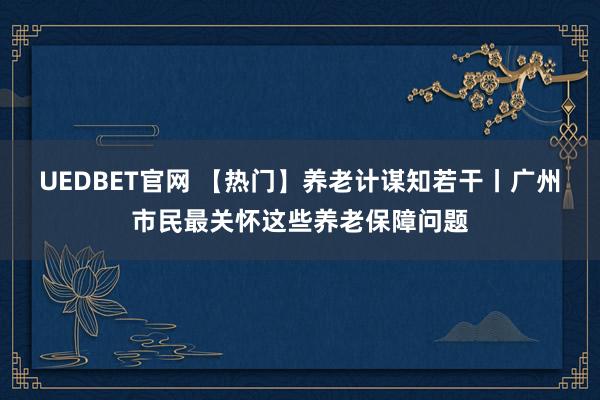 UEDBET官网 【热门】养老计谋知若干丨广州市民最关怀这些养老保障问题