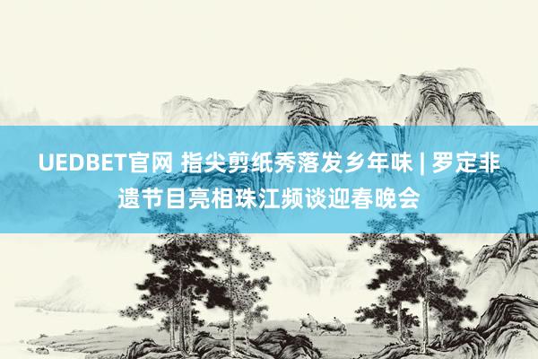 UEDBET官网 指尖剪纸秀落发乡年味 | 罗定非遗节目亮相珠江频谈迎春晚会