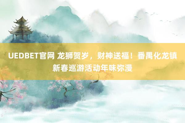 UEDBET官网 龙狮贺岁，财神送福！番禺化龙镇新春巡游活动年味弥漫