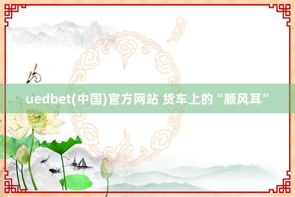 uedbet(中国)官方网站 货车上的“顺风耳”