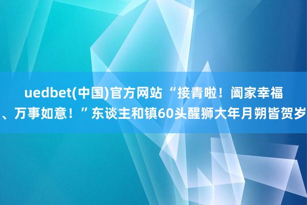 uedbet(中国)官方网站 “接青啦！阖家幸福、万事如意！”东谈主和镇60头醒狮大年月朔皆贺岁
