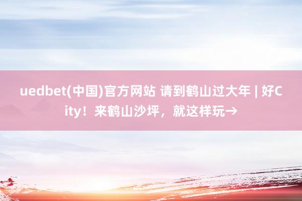 uedbet(中国)官方网站 请到鹤山过大年 | 好City！来鹤山沙坪，就这样玩→