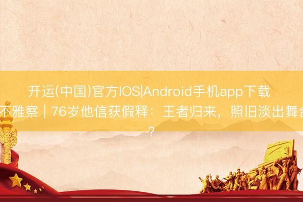 开运(中国)官方IOS|Android手机app下载 快不雅察 | 76岁他信获假释：王者归来，照旧淡出舞台？