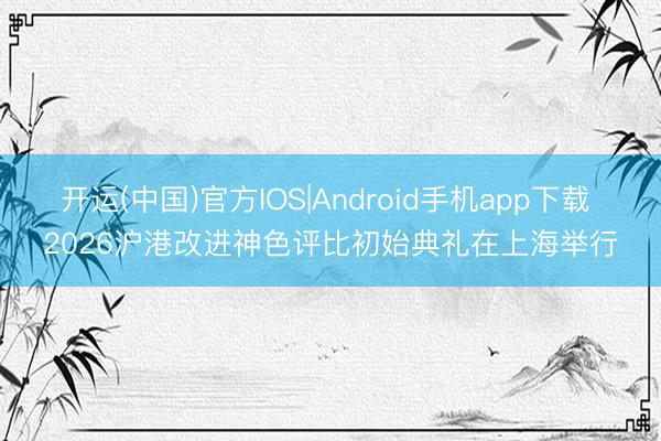 开运(中国)官方IOS|Android手机app下载 2026沪港改进神色评比初始典礼在上海举行