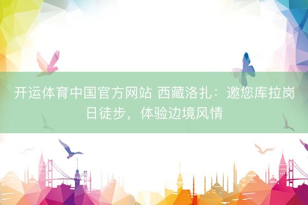 开运体育中国官方网站 西藏洛扎:邀您库拉岗日徒步,体验边境风情