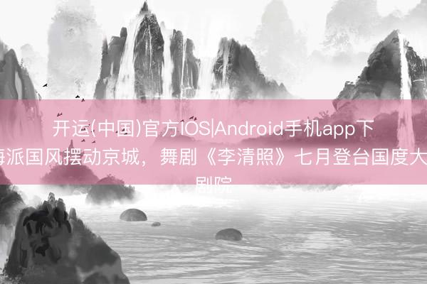 开运(中国)官方IOS|Android手机app下载 海派国风摆动京城,舞剧《李清照》七月登台国度大剧院