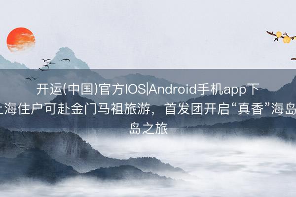 开运(中国)官方IOS|Android手机app下载 上海住户可赴金门马祖旅游，首发团开启“真香”海岛之旅