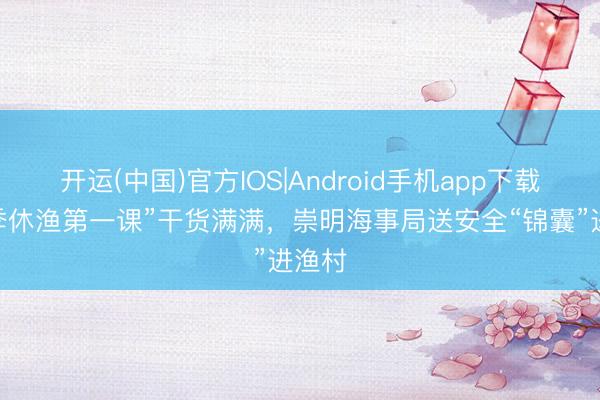 开运(中国)官方IOS|Android手机app下载 “伏季休渔第一课”干货满满,崇明海事局送安全“锦囊”进渔村