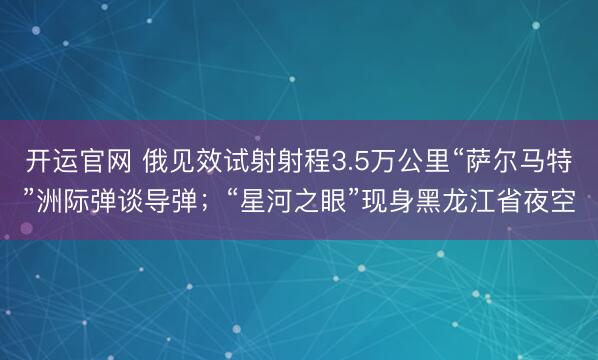 开运官网 俄见效试射射程3.5万公里“萨尔马特”洲际弹谈导弹；“星河之眼”现身黑龙江省夜空