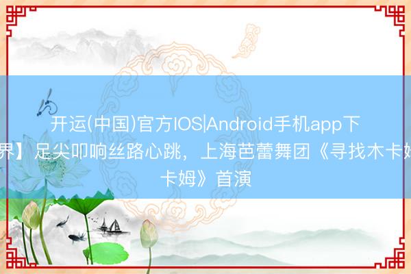 开运(中国)官方IOS|Android手机app下载 【演界】足尖叩响丝路心跳，上海芭蕾舞团《寻找木卡姆》首演
