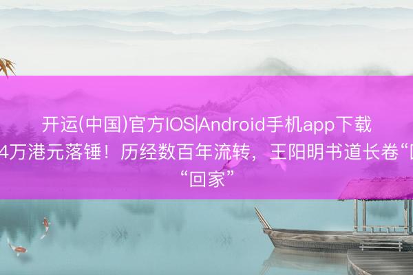 开运(中国)官方IOS|Android手机app下载 6394万港元落锤!历经数百年流转,王阳明书道长卷“回家”