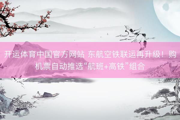 开运体育中国官方网站 东航空铁联运再升级！购机票自动推选“航班+高铁”组合