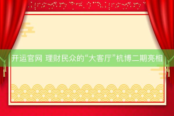 开运官网 理财民众的“大客厅”杭博二期亮相