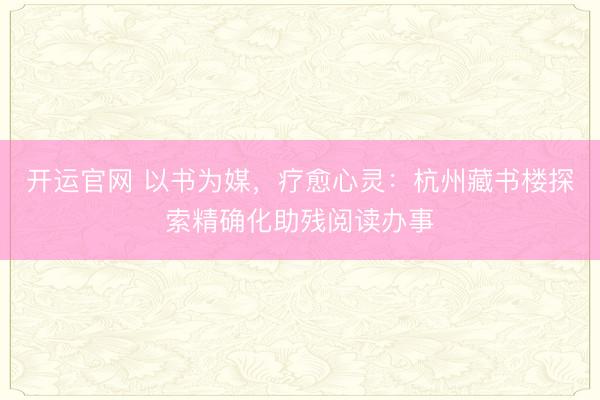 开运官网 以书为媒，疗愈心灵：杭州藏书楼探索精确化助残阅读办事