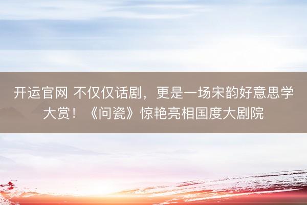 开运官网 不仅仅话剧,更是一场宋韵好意思学大赏!《问瓷》惊艳亮相国度大剧院