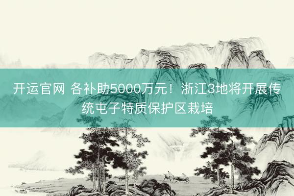 开运官网 各补助5000万元！浙江3地将开展传统屯子特质保护区栽培