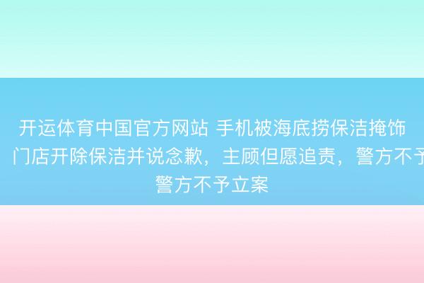 开运体育中国官方网站 手机被海底捞保洁掩饰侵占，门店开除保洁并说念歉，主顾但愿追责，警方不予立案