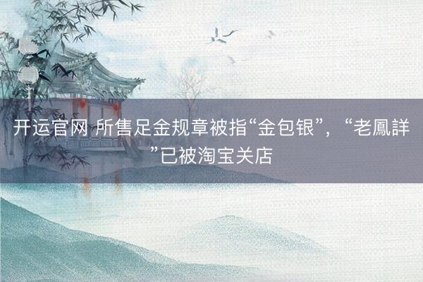 开运官网 所售足金规章被指“金包银”，“老鳳詳”已被淘宝关店