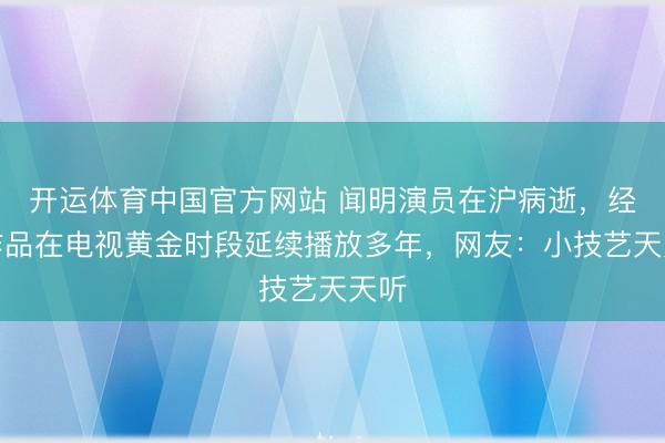 开运体育中国官方网站 闻明演员在沪病逝，经典作品在电视黄金时段延续播放多年，网友：小技艺天天听