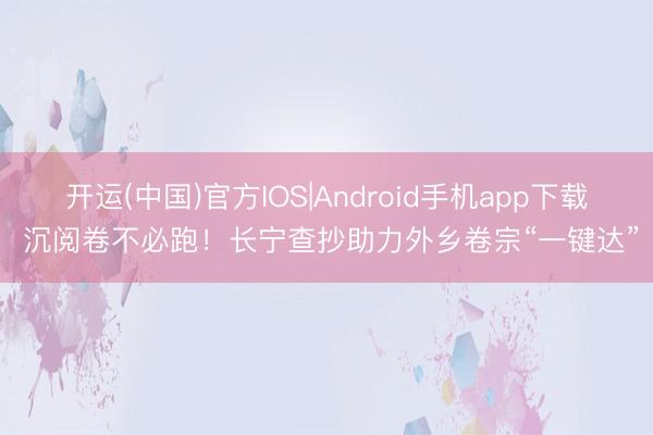 开运(中国)官方IOS|Android手机app下载 沉阅卷不必跑！长宁查抄助力外乡卷宗“一键达”