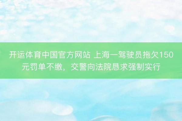 开运体育中国官方网站 上海一驾驶员拖欠150元罚单不缴，交警向法院恳求强制实行