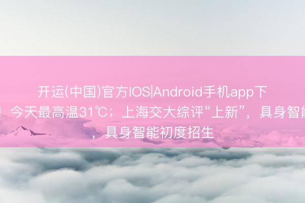 开运(中国)官方IOS|Android手机app下载 热、晒！今天最高温31℃；上海交大综评“上新”，具身智能初度招生