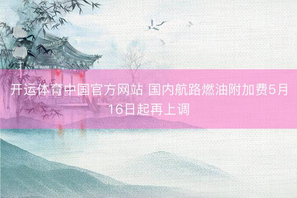 开运体育中国官方网站 国内航路燃油附加费5月16日起再上调
