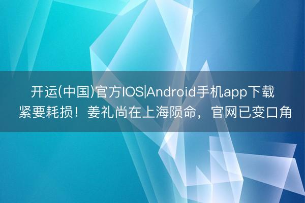 开运(中国)官方IOS|Android手机app下载 紧要耗损！姜礼尚在上海陨命，官网已变口角