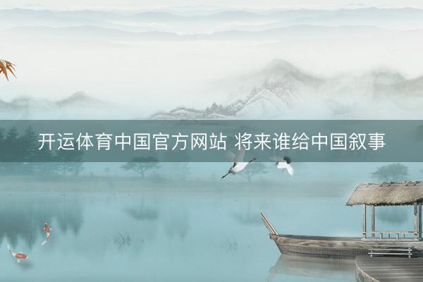 开运体育中国官方网站 将来谁给中国叙事