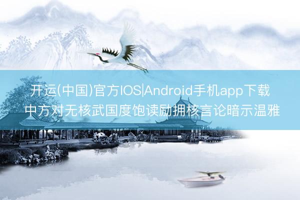 开运(中国)官方IOS|Android手机app下载 中方对无核武国度饱读励拥核言论暗示温雅