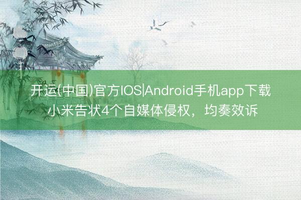 开运(中国)官方IOS|Android手机app下载 小米告状4个自媒体侵权，均奏效诉