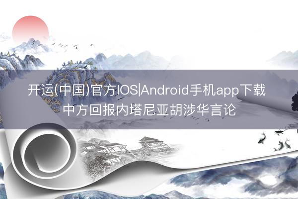 开运(中国)官方IOS|Android手机app下载 中方回报内塔尼亚胡涉华言论