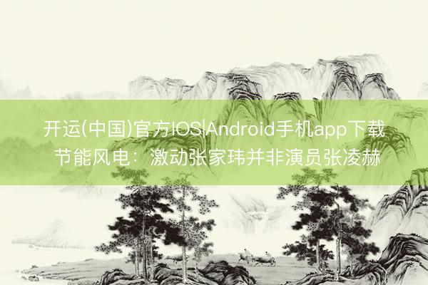 开运(中国)官方IOS|Android手机app下载 节能风电:激动张家玮并非演员张凌赫