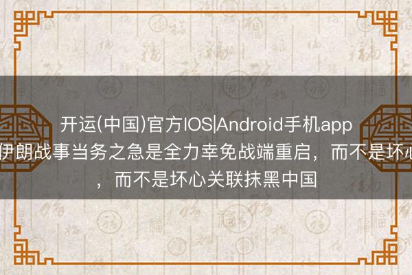 开运(中国)官方IOS|Android手机app下载 社交部:伊朗战事当务之急是全力幸免战端重启,而不是坏心关联抹黑中国