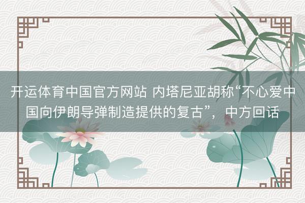 开运体育中国官方网站 内塔尼亚胡称“不心爱中国向伊朗导弹制造提供的复古”，中方回话