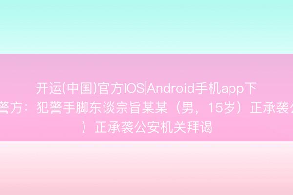 开运(中国)官方IOS|Android手机app下载 江西南昌警方：犯警手脚东谈宗旨某某（男，15岁）正承袭公安机关拜谒